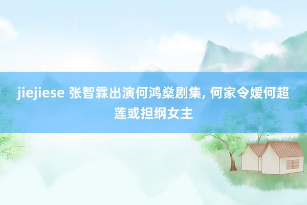 jiejiese 张智霖出演何鸿燊剧集, 何家令嫒何超莲或担纲女主