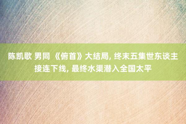 陈凯歌 男同 《俯首》大结局, 终末五集世东谈主接连下线, 最终水渠潜入全国太平