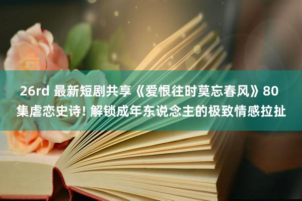 26rd 最新短剧共享《爱恨往时莫忘春风》80 集虐恋史诗! 解锁成年东说念主的极致情感拉扯