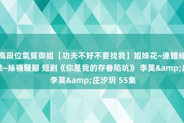 高段位氣質御姐【功夫不好不要找我】姐妹花~連體絲襪~大奶晃動~絲襪騷腳 短剧《你是我的存眷陷坑》 李昊&庄汐玥 55集