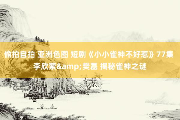 偷拍自拍 亚洲色图 短剧《小小雀神不好惹》77集 李欣萦&樊磊 揭秘雀神之谜