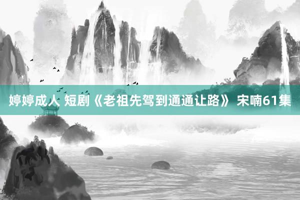 婷婷成人 短剧《老祖先驾到通通让路》 宋喃61集