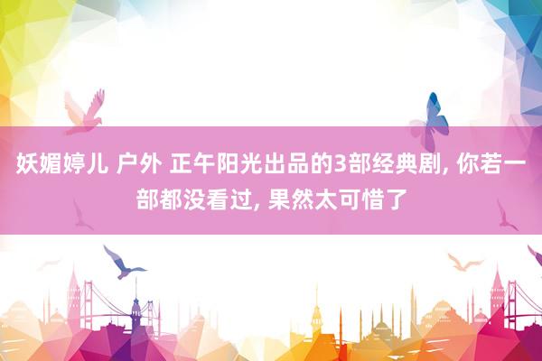 妖媚婷儿 户外 正午阳光出品的3部经典剧, 你若一部都没看过, 果然太可惜了