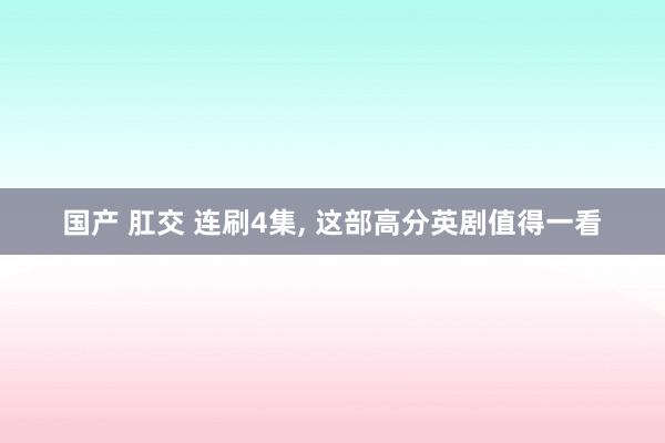 国产 肛交 连刷4集, 这部高分英剧值得一看
