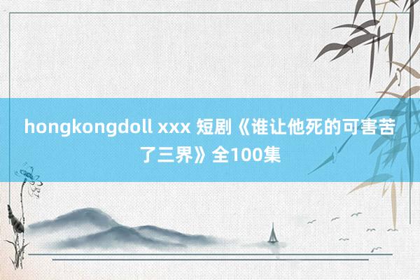 hongkongdoll xxx 短剧《谁让他死的可害苦了三界》全100集
