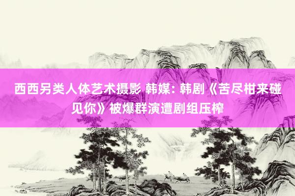 西西另类人体艺术摄影 韩媒: 韩剧《苦尽柑来碰见你》被爆群演遭剧组压榨