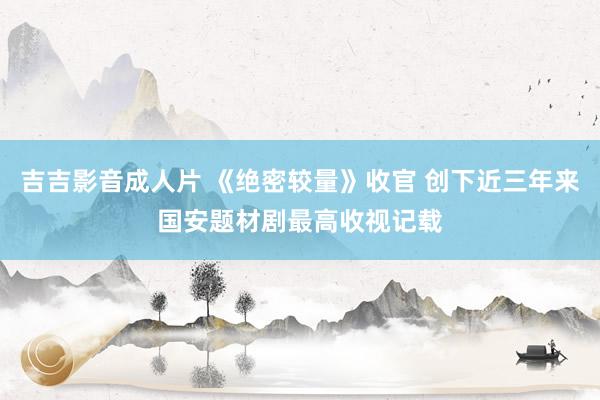吉吉影音成人片 《绝密较量》收官 创下近三年来国安题材剧最高收视记载