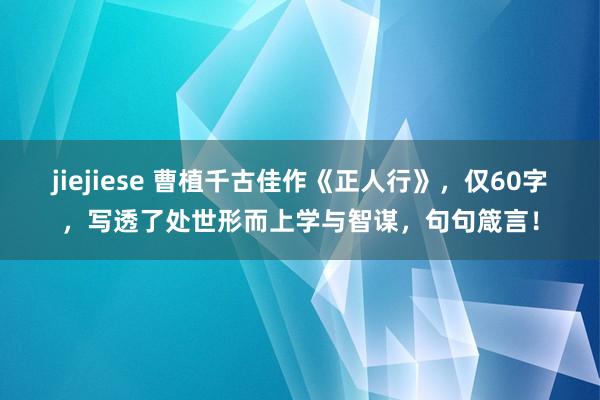jiejiese 曹植千古佳作《正人行》，仅60字，写透了处世形而上学与智谋，句句箴言！