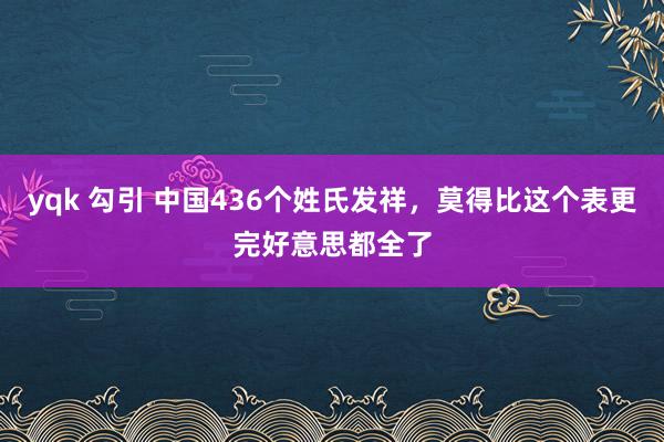 yqk 勾引 中国436个姓氏发祥，莫得比这个表更完好意思都全了