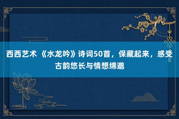 西西艺术 《水龙吟》诗词50首，保藏起来，感受古韵悠长与情想绵邈