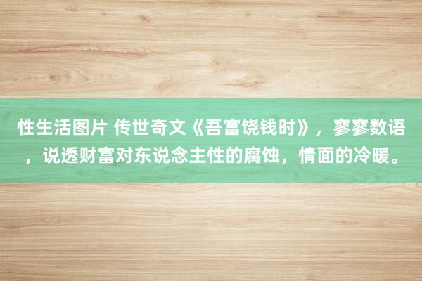性生活图片 传世奇文《吾富饶钱时》，寥寥数语，说透财富对东说念主性的腐蚀，情面的冷暖。