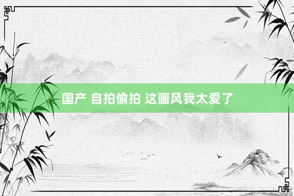 国产 自拍偷拍 这画风我太爱了