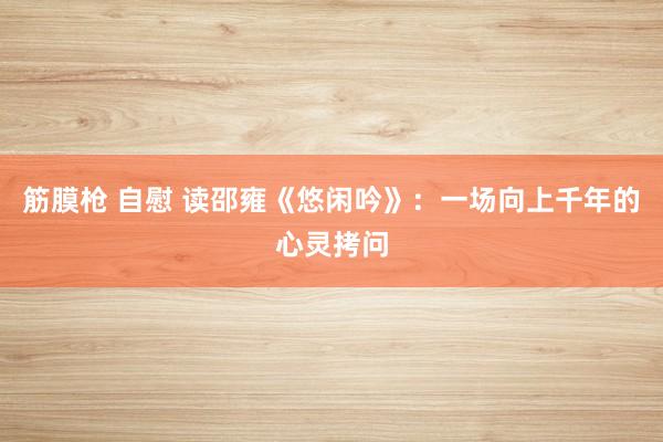 筋膜枪 自慰 读邵雍《悠闲吟》：一场向上千年的心灵拷问
