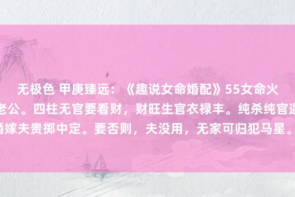 无极色 甲庚臻远：《趣说女命婚配》55女命火多克子凶，土旺尚权压老公。四柱无官要看财，财旺生官衣禄丰。纯杀纯官遇上库，婚嫁夫贵掷中定。要否则，夫没用，无家可归犯马星。年月二柱统一位，再逢二甲夫丧命。