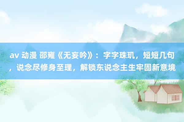 av 动漫 邵雍《无妄吟》：字字珠玑，短短几句，说念尽修身至理，解锁东说念主生牢固新意境
