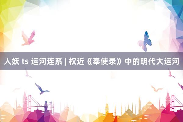 人妖 ts 运河连系 | 权近《奉使录》中的明代大运河