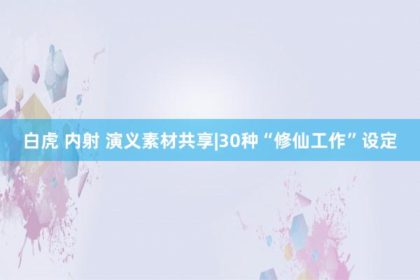 白虎 内射 演义素材共享|30种“修仙工作”设定