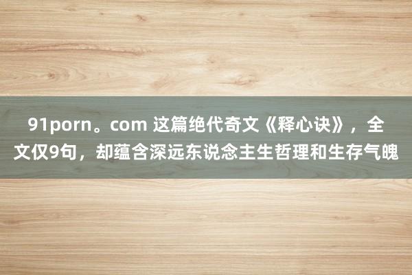 91porn。com 这篇绝代奇文《释心诀》，全文仅9句，却蕴含深远东说念主生哲理和生存气魄