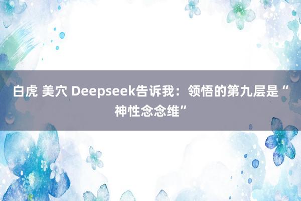 白虎 美穴 Deepseek告诉我：领悟的第九层是“神性念念维”