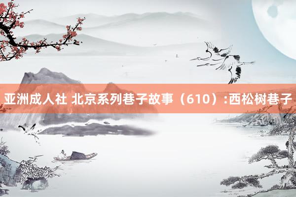 亚洲成人社 北京系列巷子故事(610):西松树巷子