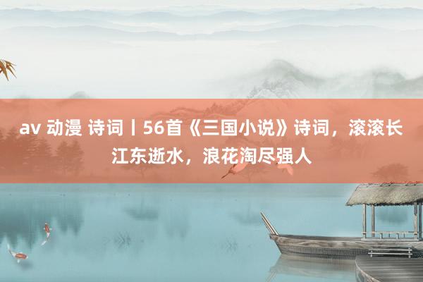 av 动漫 诗词丨56首《三国小说》诗词，滚滚长江东逝水，浪花淘尽强人