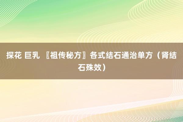 探花 巨乳 〖祖传秘方〗各式结石通治单方（肾结石殊效）