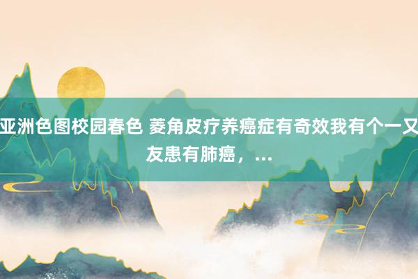 亚洲色图校园春色 菱角皮疗养癌症有奇效我有个一又友患有肺癌,...