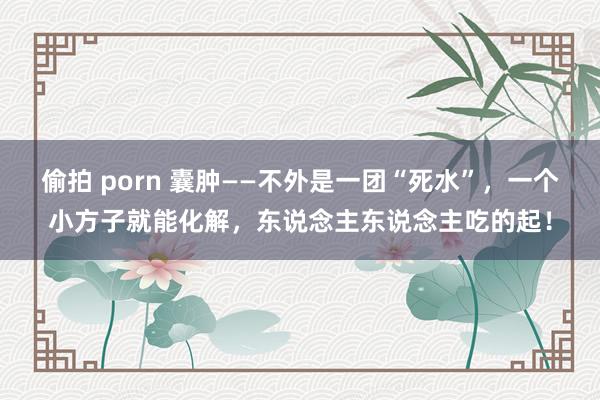 偷拍 porn 囊肿——不外是一团“死水”，一个小方子就能化解，东说念主东说念主吃的起！