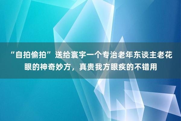 “自拍偷拍” 送给寰宇一个专治老年东谈主老花眼的神奇妙方,真贵我方眼疾的不错用
