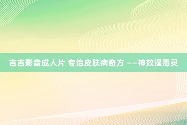 吉吉影音成人片 专治皮肤病奇方 ——神效湿毒灵