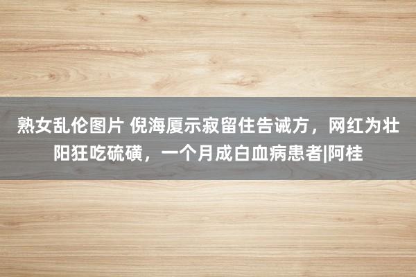 熟女乱伦图片 倪海厦示寂留住告诫方，网红为壮阳狂吃硫磺，一个月成白血病患者|阿桂