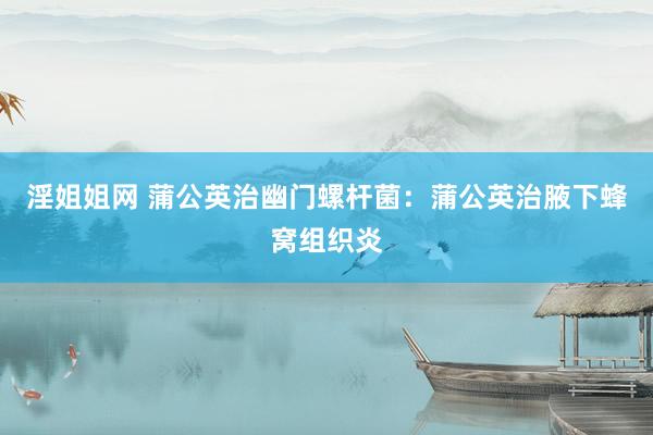 淫姐姐网 蒲公英治幽门螺杆菌：蒲公英治腋下蜂窝组织炎