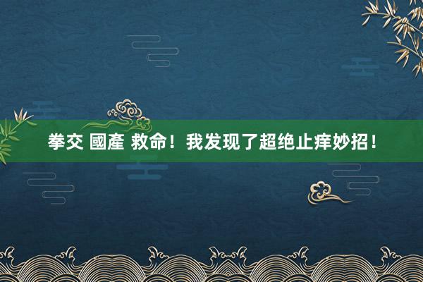 拳交 國產 救命！我发现了超绝止痒妙招！