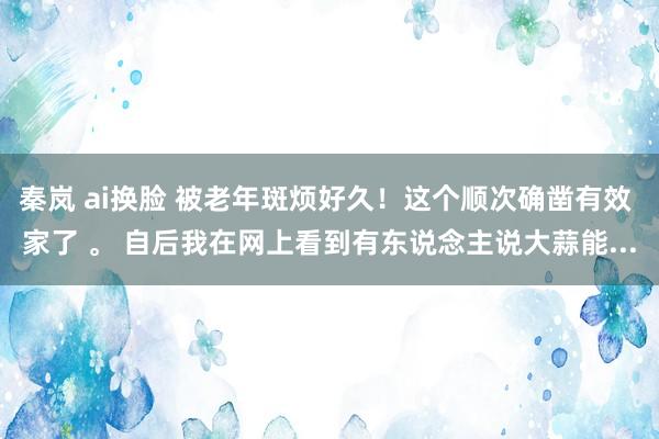 秦岚 ai换脸 被老年斑烦好久!这个顺次确凿有效 家了 。 自后我在网上看到有东说念主说大蒜能...