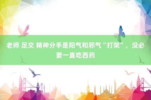 老师 足交 精神分手是阳气和邪气“打架”，没必要一直吃西药