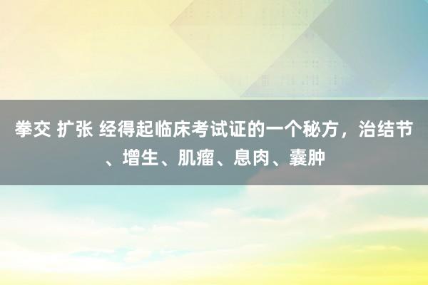 拳交 扩张 经得起临床考试证的一个秘方，治结节、增生、肌瘤、息肉、囊肿