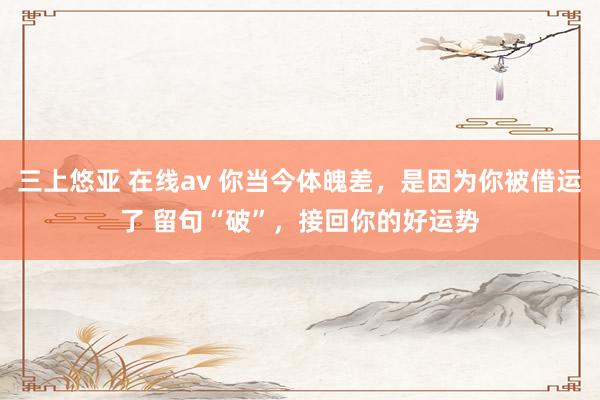 三上悠亚 在线av 你当今体魄差,是因为你被借运了 留句“破”,接回你的好运势