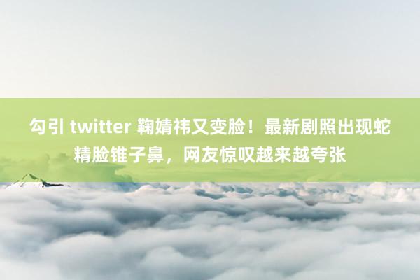 勾引 twitter 鞠婧祎又变脸！最新剧照出现蛇精脸锥子鼻，网友惊叹越来越夸张
