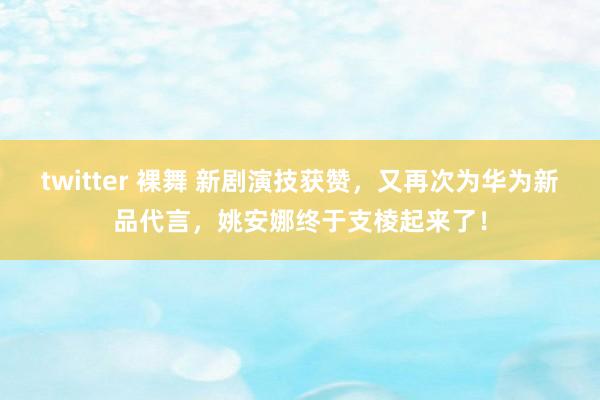 twitter 裸舞 新剧演技获赞，又再次为华为新品代言，姚安娜终于支棱起来了！