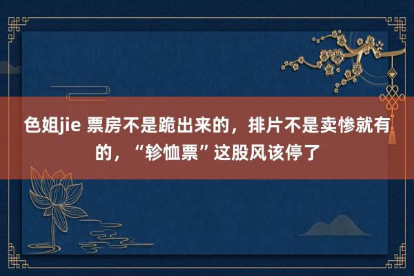 色姐jie 票房不是跪出来的，排片不是卖惨就有的，“轸恤票”这股风该停了