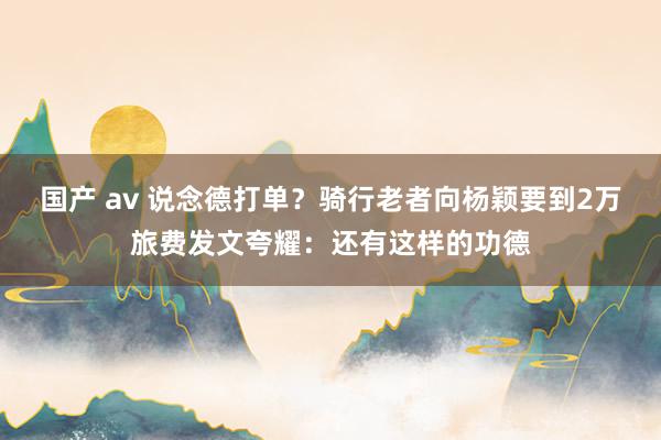 国产 av 说念德打单？骑行老者向杨颖要到2万旅费发文夸耀：还有这样的功德