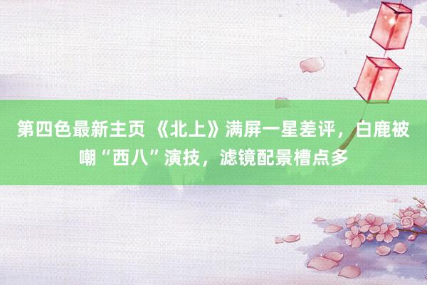 第四色最新主页 《北上》满屏一星差评，白鹿被嘲“西八”演技，滤镜配景槽点多