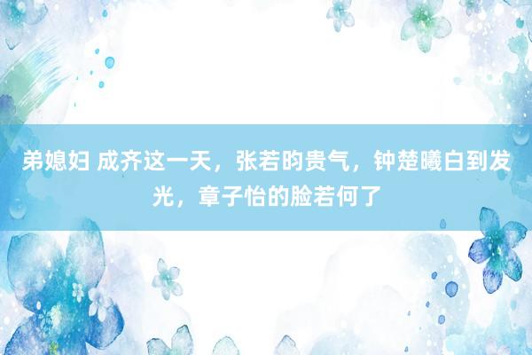 弟媳妇 成齐这一天，张若昀贵气，钟楚曦白到发光，章子怡的脸若何了