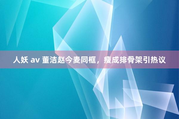 人妖 av 董洁赵今麦同框，瘦成排骨架引热议