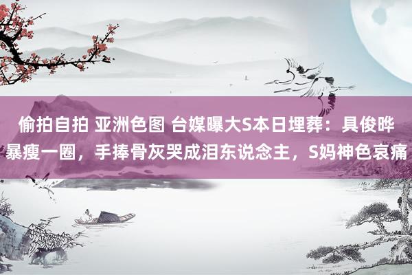 偷拍自拍 亚洲色图 台媒曝大S本日埋葬：具俊晔暴瘦一圈，手捧骨灰哭成泪东说念主，S妈神色哀痛