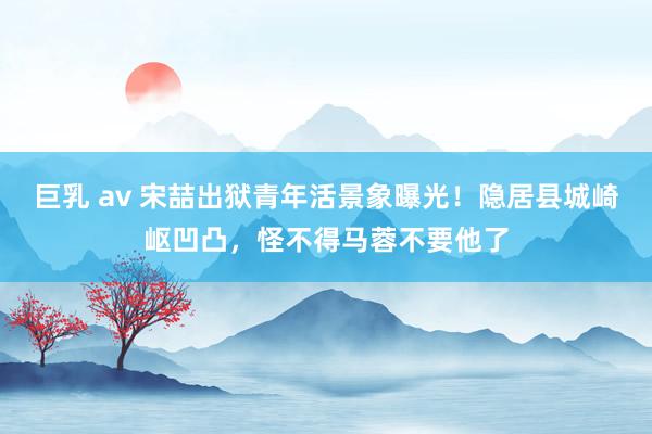 巨乳 av 宋喆出狱青年活景象曝光！隐居县城崎岖凹凸，怪不得马蓉不要他了