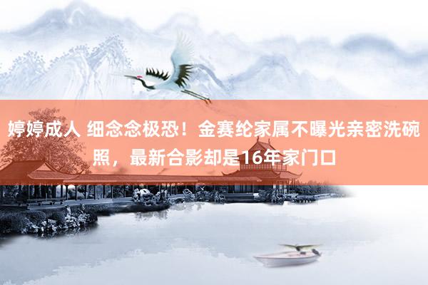 婷婷成人 细念念极恐！金赛纶家属不曝光亲密洗碗照，最新合影却是16年家门口