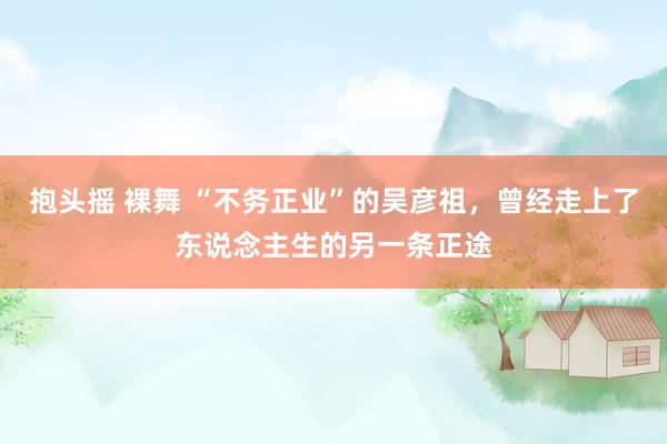 抱头摇 裸舞 “不务正业”的吴彦祖，曾经走上了东说念主生的另一条正途