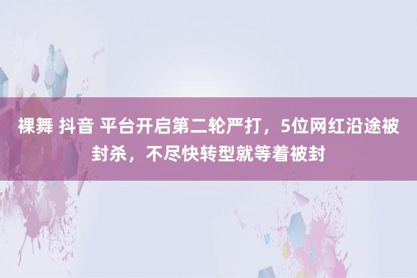 裸舞 抖音 平台开启第二轮严打，5位网红沿途被封杀，不尽快转型就等着被封