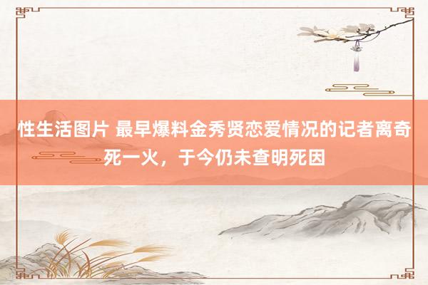 性生活图片 最早爆料金秀贤恋爱情况的记者离奇死一火，于今仍未查明死因